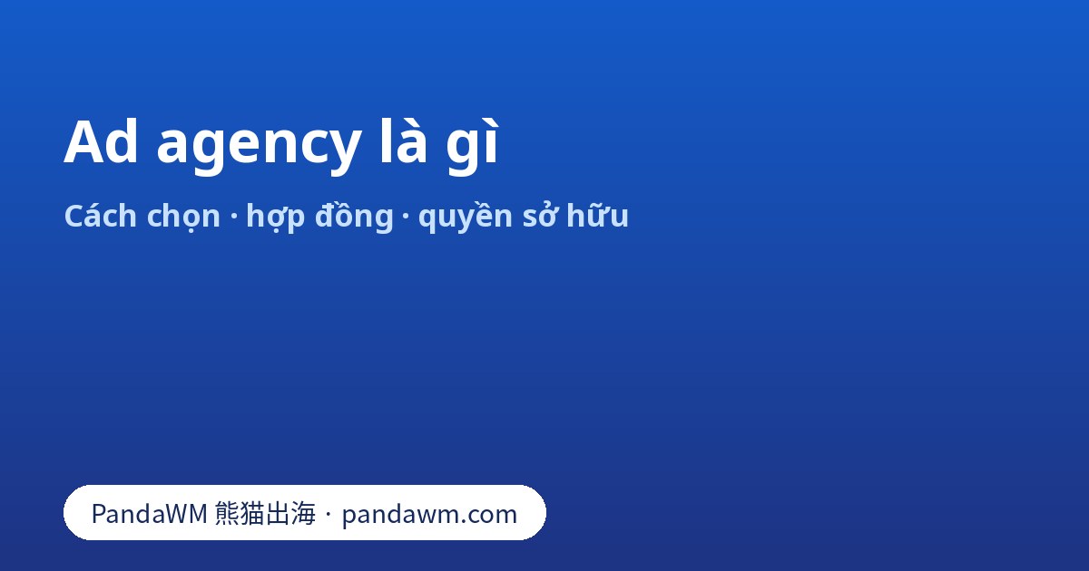 Ad agency là gì: các loại agency, cách chọn, hợp đồng và quyền sở hữu tài khoản quảng cáo